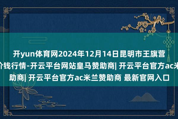 开yun体育网2024年12月14日昆明市王旗营蔬菜批发市集有限公司价钱行情-开云平台网站皇马赞助商| 开云平台官方ac米兰赞助商 最新官网入口