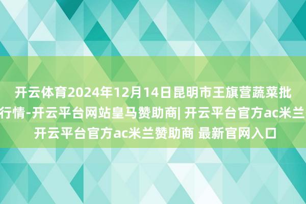开云体育2024年12月14日昆明市王旗营蔬菜批发市集有限公司价钱行情-开云平台网站皇马赞助商| 开云平台官方ac米兰赞助商 最新官网入口