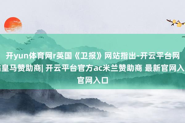 开yun体育网r英国《卫报》网站指出-开云平台网站皇马赞助商| 开云平台官方ac米兰赞助商 最新官网入口