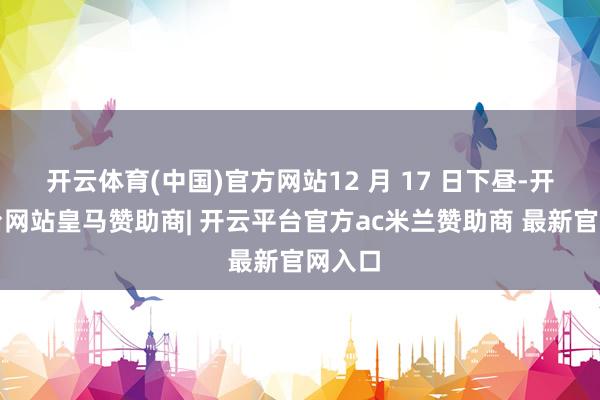 开云体育(中国)官方网站12 月 17 日下昼-开云平台网站皇马赞助商| 开云平台官方ac米兰赞助商 最新官网入口
