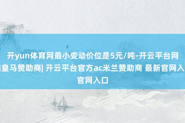 开yun体育网最小变动价位是5元/吨-开云平台网站皇马赞助商| 开云平台官方ac米兰赞助商 最新官网入口