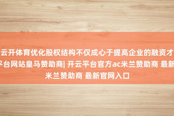 云开体育优化股权结构不仅成心于提高企业的融资才略-开云平台网站皇马赞助商| 开云平台官方ac米兰赞助商 最新官网入口