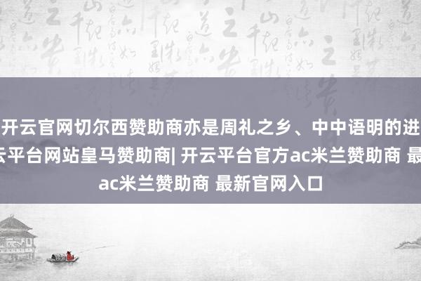 开云官网切尔西赞助商亦是周礼之乡、中中语明的进军泉源-开云平台网站皇马赞助商| 开云平台官方ac米兰赞助商 最新官网入口