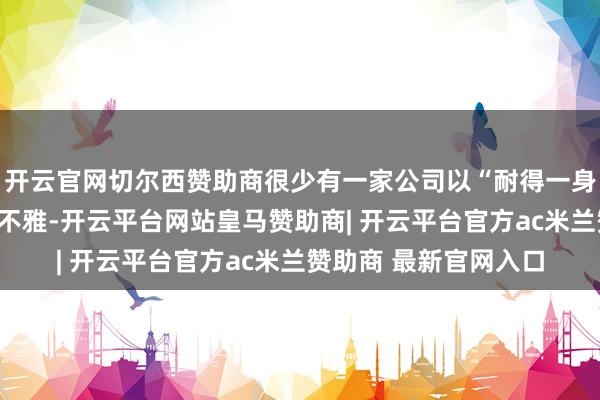 开云官网切尔西赞助商很少有一家公司以“耐得一身”手脚企业文化价值不雅-开云平台网站皇马赞助商| 开云平台官方ac米兰赞助商 最新官网入口