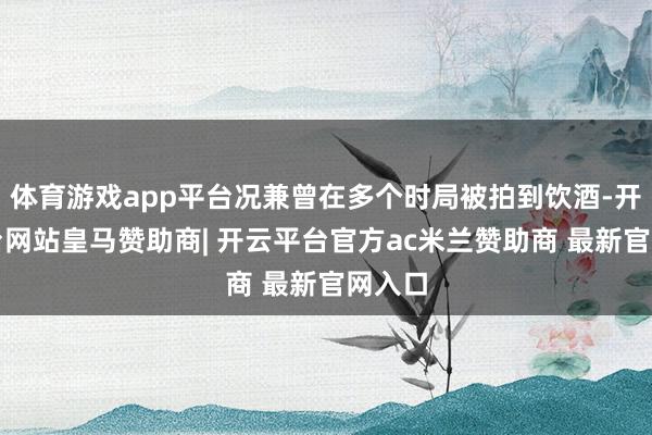 体育游戏app平台况兼曾在多个时局被拍到饮酒-开云平台网站皇马赞助商| 开云平台官方ac米兰赞助商 最新官网入口