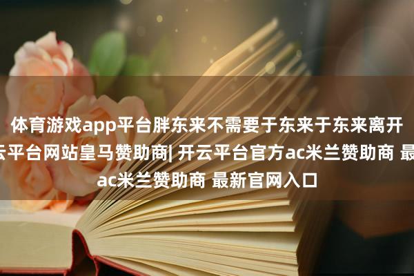 体育游戏app平台胖东来不需要于东来于东来离开胖东来-开云平台网站皇马赞助商| 开云平台官方ac米兰赞助商 最新官网入口