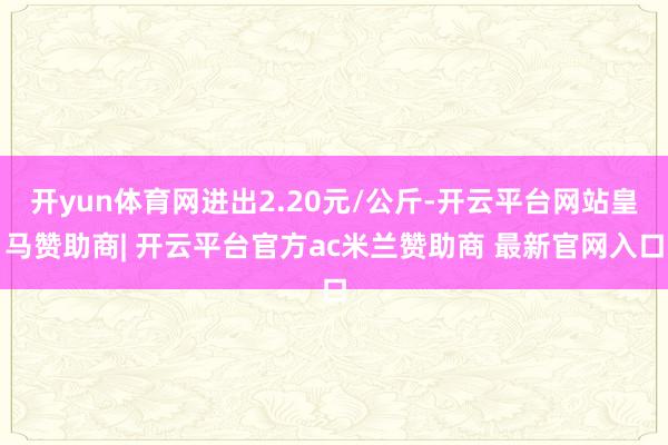 开yun体育网进出2.20元/公斤-开云平台网站皇马赞助商| 开云平台官方ac米兰赞助商 最新官网入口