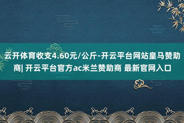 云开体育收支4.60元/公斤-开云平台网站皇马赞助商| 开云平台官方ac米兰赞助商 最新官网入口