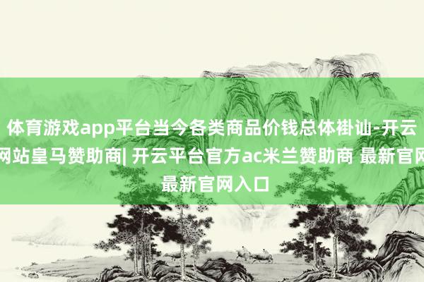 体育游戏app平台当今各类商品价钱总体褂讪-开云平台网站皇马赞助商| 开云平台官方ac米兰赞助商 最新官网入口
