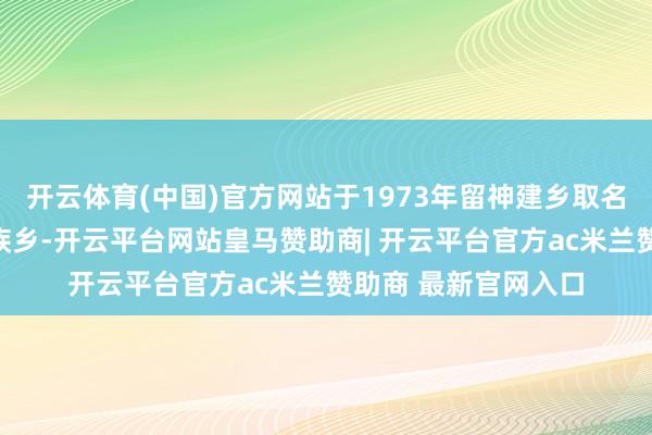 开云体育(中国)官方网站于1973年留神建乡取名为敖鲁高古鄂温克族乡-开云平台网站皇马赞助商| 开云平台官方ac米兰赞助商 最新官网入口
