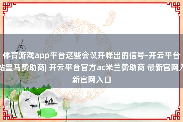体育游戏app平台这些会议开释出的信号-开云平台网站皇马赞助商| 开云平台官方ac米兰赞助商 最新官网入口