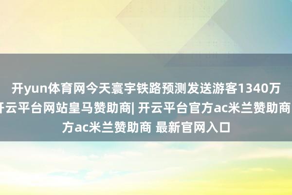 开yun体育网今天寰宇铁路预测发送游客1340万东说念主次-开云平台网站皇马赞助商| 开云平台官方ac米兰赞助商 最新官网入口