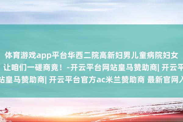 体育游戏app平台华西二院高新妇男儿童病院妇女保健科有哪些亮点呢？让咱们一磋商竟！-开云平台网站皇马赞助商| 开云平台官方ac米兰赞助商 最新官网入口