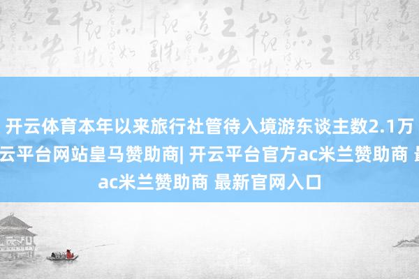 开云体育本年以来旅行社管待入境游东谈主数2.1万东谈主次-开云平台网站皇马赞助商| 开云平台官方ac米兰赞助商 最新官网入口