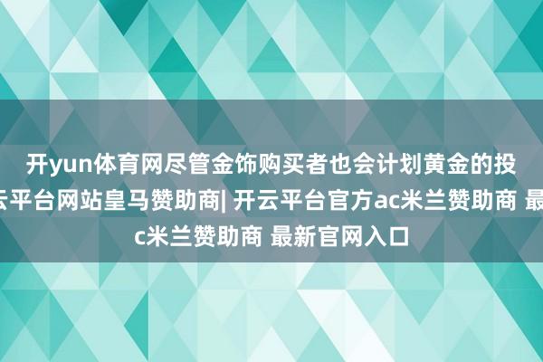 开yun体育网　　尽管金饰购买者也会计划黄金的投资属性-开云平台网站皇马赞助商| 开云平台官方ac米兰赞助商 最新官网入口