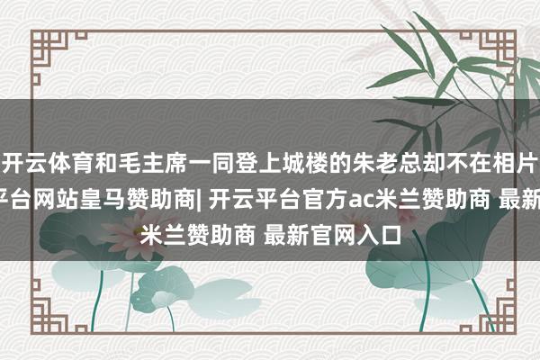 开云体育和毛主席一同登上城楼的朱老总却不在相片里-开云平台网站皇马赞助商| 开云平台官方ac米兰赞助商 最新官网入口