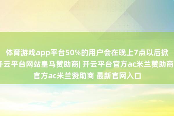 体育游戏app平台50%的用户会在晚上7点以后掀开测测App-开云平台网站皇马赞助商| 开云平台官方ac米兰赞助商 最新官网入口