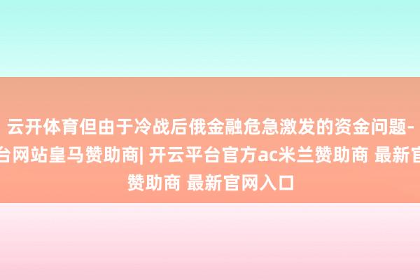 云开体育但由于冷战后俄金融危急激发的资金问题-开云平台网站皇马赞助商| 开云平台官方ac米兰赞助商 最新官网入口