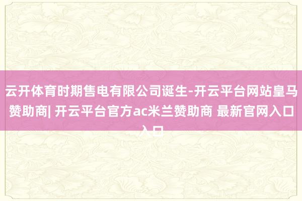 云开体育时期售电有限公司诞生-开云平台网站皇马赞助商| 开云平台官方ac米兰赞助商 最新官网入口