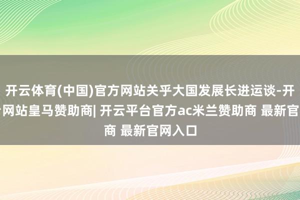 开云体育(中国)官方网站关乎大国发展长进运谈-开云平台网站皇马赞助商| 开云平台官方ac米兰赞助商 最新官网入口