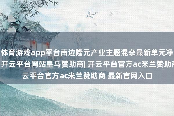 体育游戏app平台南边隆元产业主题混杂最新单元净值为0.7478元-开云平台网站皇马赞助商| 开云平台官方ac米兰赞助商 最新官网入口