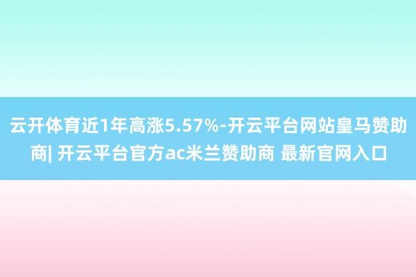 云开体育近1年高涨5.57%-开云平台网站皇马赞助商| 开云平台官方ac米兰赞助商 最新官网入口