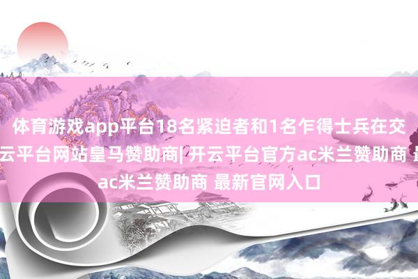 体育游戏app平台18名紧迫者和1名乍得士兵在交火中牺牲-开云平台网站皇马赞助商| 开云平台官方ac米兰赞助商 最新官网入口