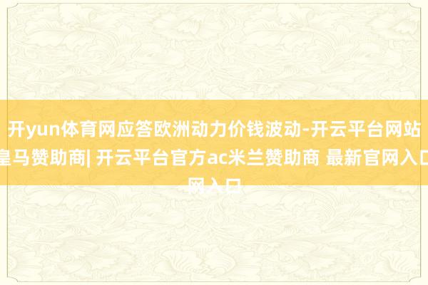 开yun体育网应答欧洲动力价钱波动-开云平台网站皇马赞助商| 开云平台官方ac米兰赞助商 最新官网入口