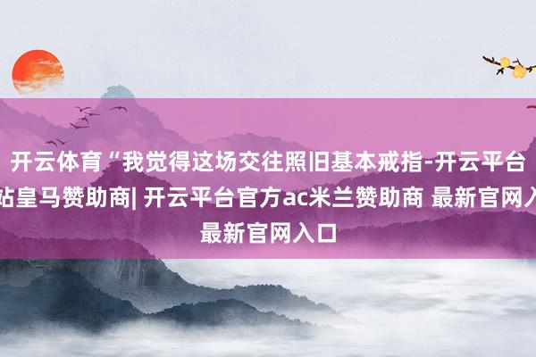 开云体育“我觉得这场交往照旧基本戒指-开云平台网站皇马赞助商| 开云平台官方ac米兰赞助商 最新官网入口