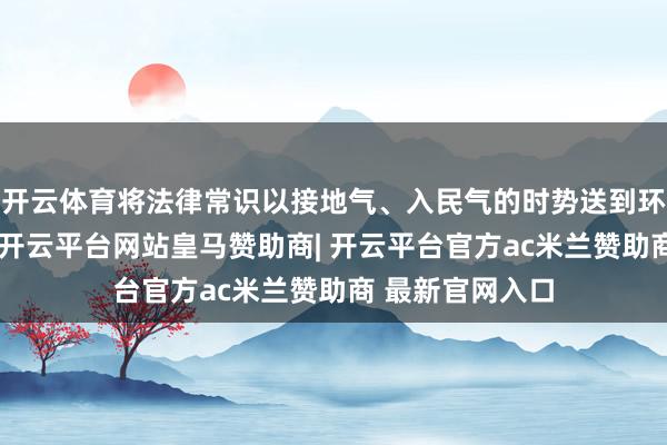 开云体育将法律常识以接地气、入民气的时势送到环球和师生身边-开云平台网站皇马赞助商| 开云平台官方ac米兰赞助商 最新官网入口