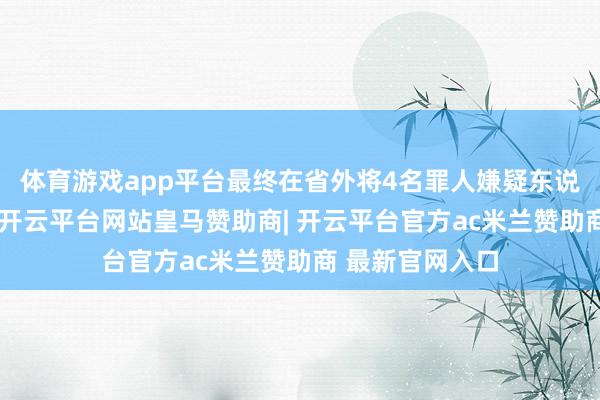 体育游戏app平台最终在省外将4名罪人嫌疑东说念主捏获归案-开云平台网站皇马赞助商| 开云平台官方ac米兰赞助商 最新官网入口