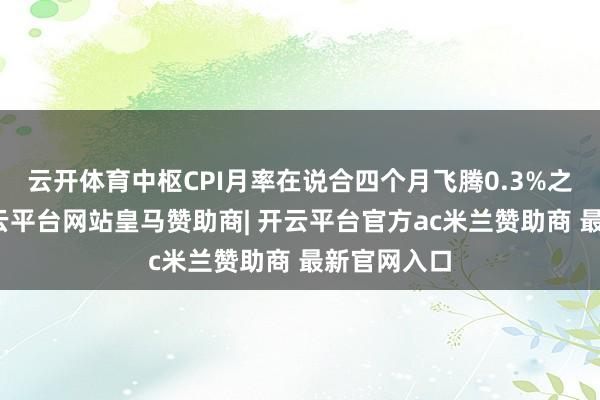 云开体育中枢CPI月率在说合四个月飞腾0.3%之后下跌-开云平台网站皇马赞助商| 开云平台官方ac米兰赞助商 最新官网入口