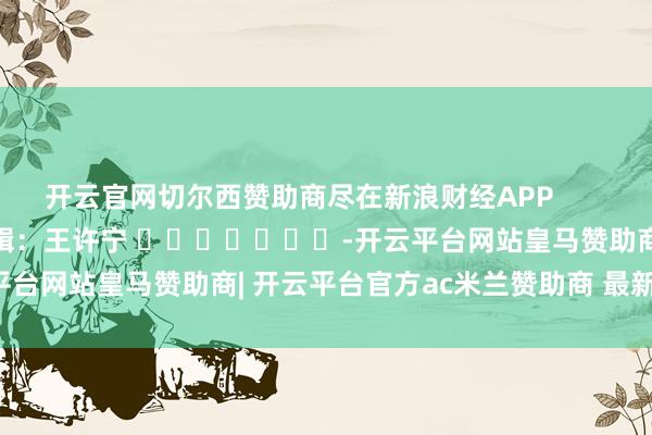 开云官网切尔西赞助商尽在新浪财经APP            						职守剪辑：王许宁 							-开云平台网站皇马赞助商| 开云平台官方ac米兰赞助商 最新官网入口
