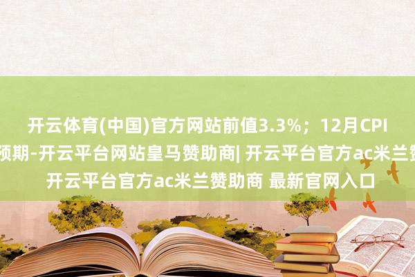 开云体育(中国)官方网站前值3.3%；12月CPI环比高涨0.4%适合预期-开云平台网站皇马赞助商| 开云平台官方ac米兰赞助商 最新官网入口