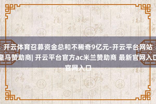 开云体育召募资金总和不稀奇9亿元-开云平台网站皇马赞助商| 开云平台官方ac米兰赞助商 最新官网入口