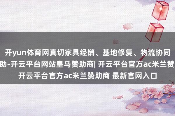 开yun体育网真切家具经销、基地修复、物流协同等多方面的计谋互助-开云平台网站皇马赞助商| 开云平台官方ac米兰赞助商 最新官网入口