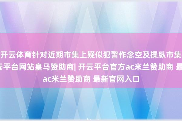 开云体育针对近期市集上疑似犯警作念空及操纵市集的举止-开云平台网站皇马赞助商| 开云平台官方ac米兰赞助商 最新官网入口