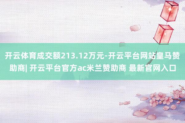 开云体育成交额213.12万元-开云平台网站皇马赞助商| 开云平台官方ac米兰赞助商 最新官网入口