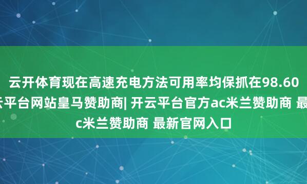 云开体育现在高速充电方法可用率均保抓在98.60%以上-开云平台网站皇马赞助商| 开云平台官方ac米兰赞助商 最新官网入口