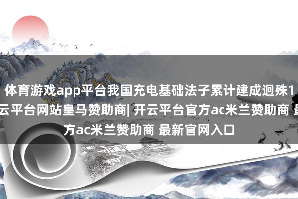体育游戏app平台我国充电基础法子累计建成迥殊1200万台-开云平台网站皇马赞助商| 开云平台官方ac米兰赞助商 最新官网入口