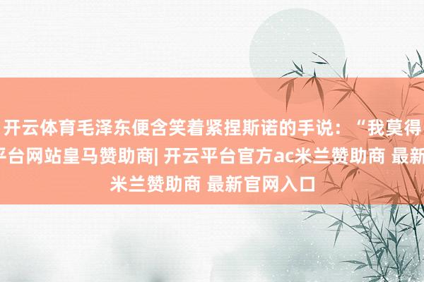 开云体育毛泽东便含笑着紧捏斯诺的手说：“我莫得变-开云平台网站皇马赞助商| 开云平台官方ac米兰赞助商 最新官网入口