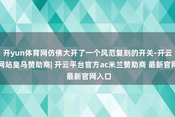 开yun体育网仿佛大开了一个风范复刻的开关-开云平台网站皇马赞助商| 开云平台官方ac米兰赞助商 最新官网入口