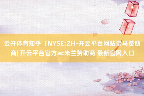 云开体育知乎(NYSE:ZH-开云平台网站皇马赞助商| 开云平台官方ac米兰赞助商 最新官网入口