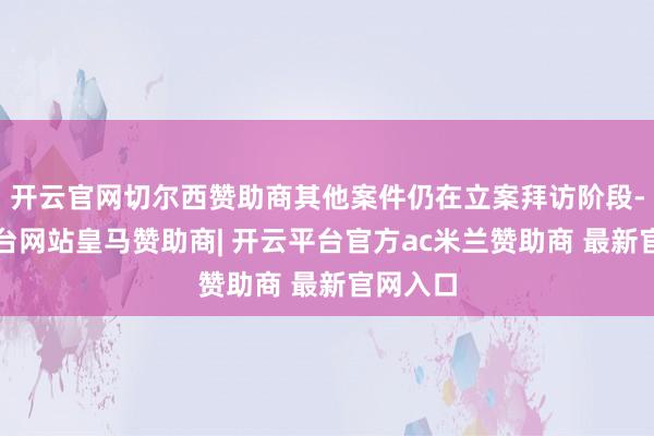 开云官网切尔西赞助商其他案件仍在立案拜访阶段-开云平台网站皇马赞助商| 开云平台官方ac米兰赞助商 最新官网入口