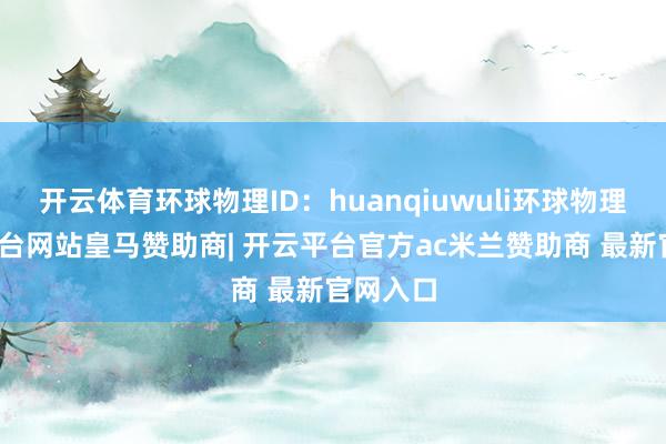 开云体育环球物理ID：huanqiuwuli环球物理-开云平台网站皇马赞助商| 开云平台官方ac米兰赞助商 最新官网入口