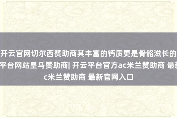 开云官网切尔西赞助商其丰富的钙质更是骨骼滋长的基石-开云平台网站皇马赞助商| 开云平台官方ac米兰赞助商 最新官网入口