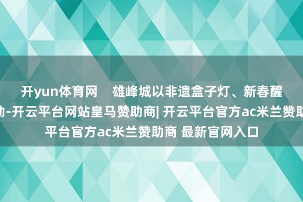 开yun体育网    雄峰城以非遗盒子灯、新春醒狮贺岁等扮演活动-开云平台网站皇马赞助商| 开云平台官方ac米兰赞助商 最新官网入口