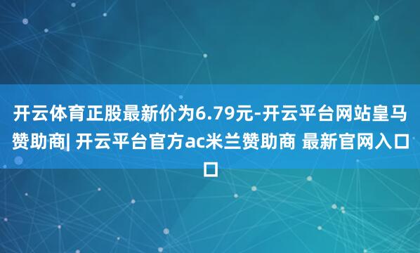 开云体育正股最新价为6.79元-开云平台网站皇马赞助商| 开云平台官方ac米兰赞助商 最新官网入口