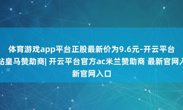 体育游戏app平台正股最新价为9.6元-开云平台网站皇马赞助商| 开云平台官方ac米兰赞助商 最新官网入口