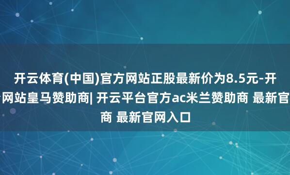 开云体育(中国)官方网站正股最新价为8.5元-开云平台网站皇马赞助商| 开云平台官方ac米兰赞助商 最新官网入口